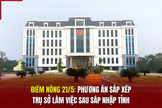 Điểm nóng 21/5: Phương án sắp xếp trụ sở làm việc sau sáp nhập tỉnh