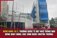 Điểm nóng 16/2: Trường quốc tế dừng hoạt động, học sinh buộc chuyển trường