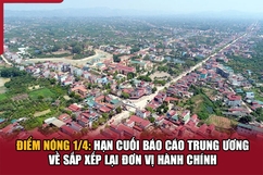 Điểm nóng1/4: Hạn cuối báo cáo Trung ương về sắp xếp lại đơn vị hành chính