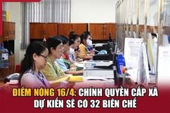 Điểm nóng 16/4: Chính quyền cấp xã dự kiến sẽ có 32 biên chế