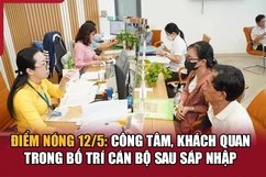 Điểm nóng 12/5: Công tâm, khách quan trong bố trí cán bộ sau sáp nhập