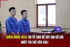 Điểm nóng 18/6: Án tử cho kẻ sát hại cô gái, nhét thi thể vào vali