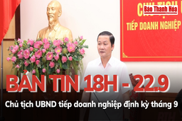 Bản tin 18 giờ ngày 22 - 9: Chủ tịch UBND tỉnh tiếp doanh nghiệp định kỳ tháng 9