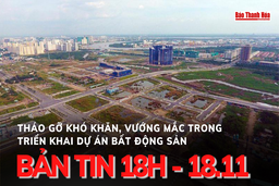 Bản tin 18 giờ ngày 18 - 11: Tập trung tháo gỡ khó khăn, vướng mắc trong triển khai dự án bất động sản