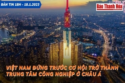 Bản tin 18 giờ ngày 18 - 1: Việt Nam đứng trước cơ hội trở thành trung tâm công nghiệp ở châu Á