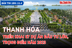 Bản tin 18 giờ ngày 11-4: Thanh Hóa triển khai 67 dự án đầu tư lớn, trọng điểm năm 2023