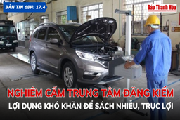 Bản tin 18h ngày 17-4: Nghiêm cấm trung tâm đăng kiểm lợi dụng khó khăn để sách nhiễu, trục lợi