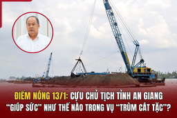 Điểm nóng 13/1:  Cựu Chủ tịch tỉnh An Giang  “ giúp  sức” như thế nào trong vụ  “trùm cát tặc”?