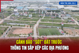 [Bản tin 18h] Cảnh báo “sốt” đất trước thông tin sắp xếp các địa phương