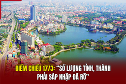 Điểm nóng chiều 17/3: “Số lượng tỉnh, thành phải sáp nhập đã rõ”