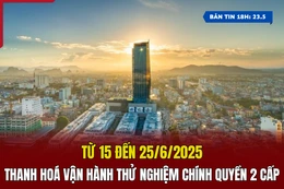 [Bản tin 18h] Từ 15 đến 25/6, Thanh Hoá vận hành thử nghiệm chính quyền 2 cấp