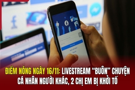 Điểm nóng 16/11: Livestream “buôn” chuyện cá nhân người khác, 2 chị em bị khởi tố