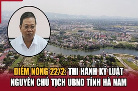 Điểm nóng 22/2: Thi hành kỷ luật nguyên Chủ tịch UBND tỉnh Hà Nam