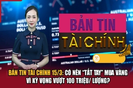 Bản tin Tài chính 15/3: Có nên “tất tay” mua vàng vì kỳ vọng vượt 100 triệu/ lượng?