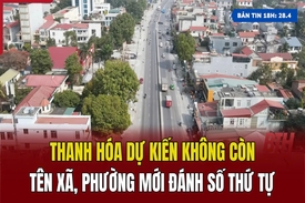 Bản tin 18H: Thanh Hóa dự kiến không còn tên xã, phường mới đánh số thứ tự