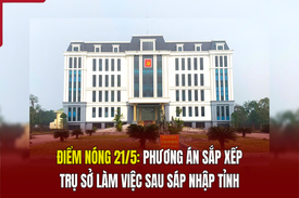 Điểm nóng 21/5: Phương án sắp xếp trụ sở làm việc sau sáp nhập tỉnh