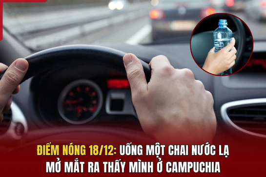 Điểm nóng 18/12: Uống một chai nước lạ, mở mắt ra thấy mình ở Campuchia