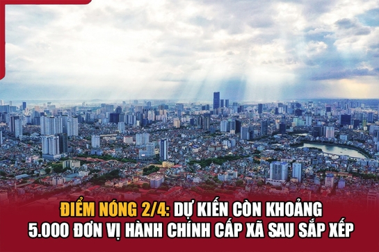 Điểm nóng 2/4: Dự kiến còn khoảng 5.000 đơn vị hành chính cấp xã sau sắp xếp