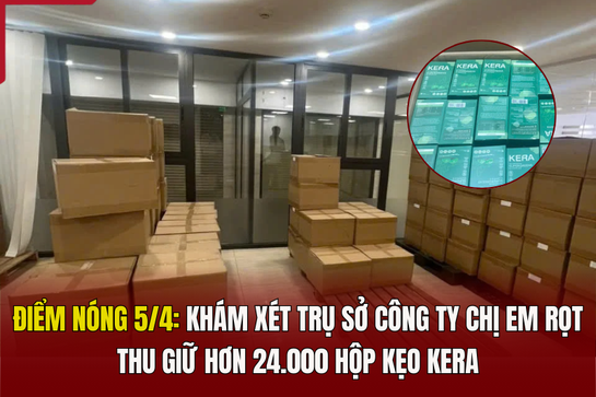 Điểm nóng 5/4: Khám xét trụ sở Công ty Chị Em Rọt, thu giữ hơn 24.000 hộp kẹo Kera