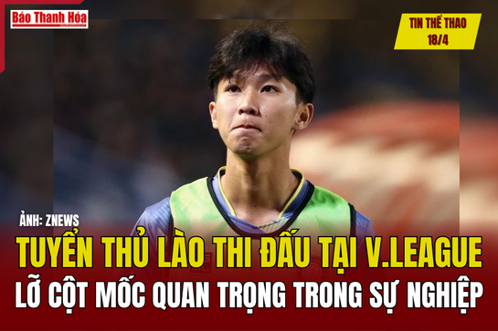 Tin thể thao 18/4: Tuyển thủ Lào thi đấu tại V.League lỡ cột mốc quan trọng trong sự nghiệp