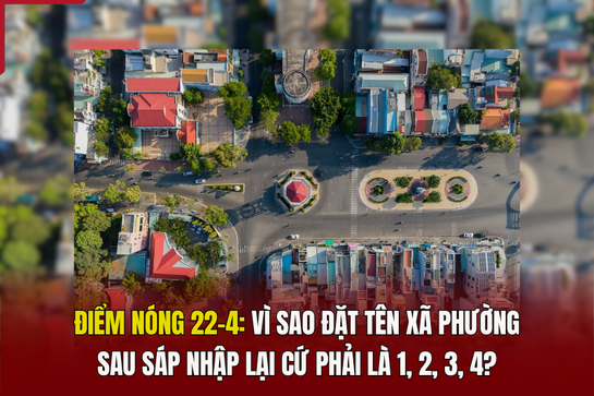 Điểm nóng 22/4: Vì sao đặt tên xã phường sau sáp nhập lại cứ phải là 1, 2, 3, 4?