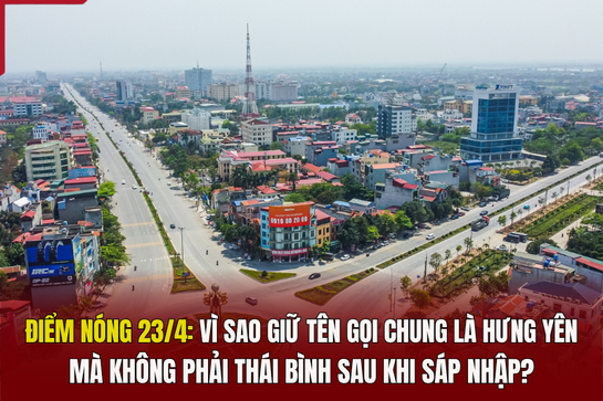 Điểm nóng 23/4: Vì sao giữ tên gọi chung là Hưng Yên mà không phải Thái Bình sau khi sáp nhập?