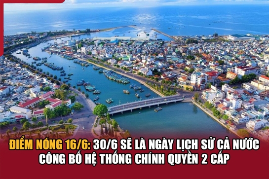 Điểm nóng 16/6: 30/6 sẽ là ngày lịch sử cả nước công bố hệ thống chính quyền 2 cấp