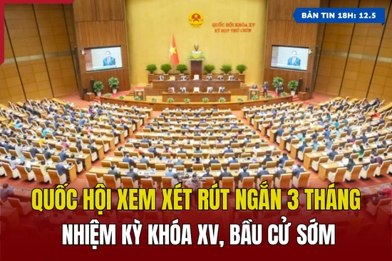 [Bản tin 18h] Quốc hội xem xét rút ngắn 3 tháng nhiệm kỳ khóa XV, bầu cử sớm
