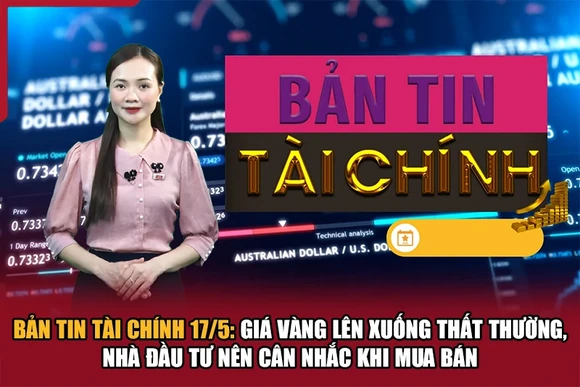 Bản tin Tài chính 17/5: Giá vàng lên xuống thất thường, nhà đầu tư nên cân nhắc khi mua bán