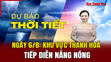 Dự báo thời tiết ngày 6/8: Khu vực Thanh Hoá tiếp diễn nắng nóng