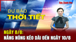 Dự báo thời tiết ngày 8/8: Nắng nóng kéo dài đến ngày 10/8