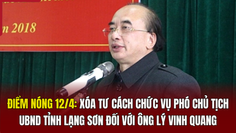 Điểm nóng 12/4: Xóa tư cách chức vụ Phó Chủ tịch UBND tỉnh Lạng Sơn đối với ông Lý Vinh Quang